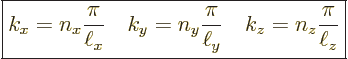 \begin{displaymath}
\fbox{$\displaystyle
k_x = n_x \frac{\pi}{\ell_x}\quad
k_...
..._y \frac{\pi}{\ell_y}\quad
k_z = n_z \frac{\pi}{\ell_z}
$} %
\end{displaymath}