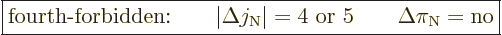 \begin{displaymath}
\fbox{$\displaystyle
\mbox{fourth-forbidden:}\qquad
\vert...
...rt = 4\mbox{ or } 5 \qquad \Delta \pi_{\rm N}= \mbox{no}
$} %
\end{displaymath}