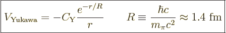 \begin{displaymath}
\fbox{$\displaystyle
V_{\rm Yukawa} = - C_{\rm Y} \frac{e^...
...R \equiv \frac{\hbar c}{m_\pi c^2} \approx 1.4\mbox{ fm}
$} %
\end{displaymath}